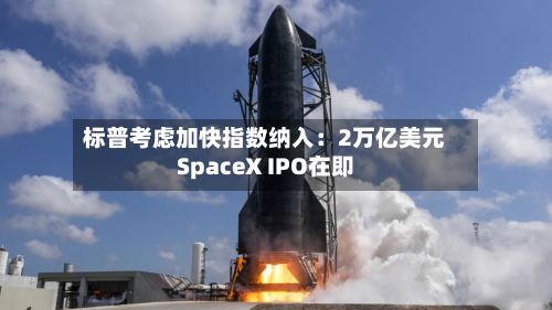 标普考虑加快指数纳入：2万亿美元SpaceX IPO在即