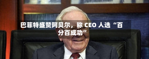 巴菲特盛赞阿贝尔	，称 CEO 人选 “百分百成功	”-第2张图片