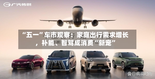 “五一”车市观察：家庭出行需求增长，补能、智驾成消费“新宠”