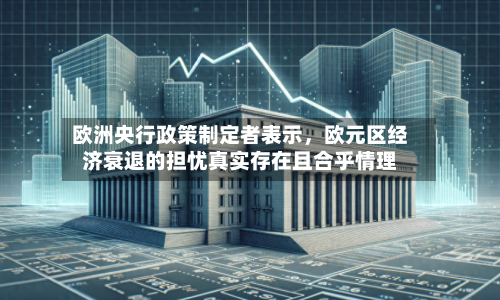 欧洲央行政策制定者表示，欧元区经济衰退的担忧真实存在且合乎情理