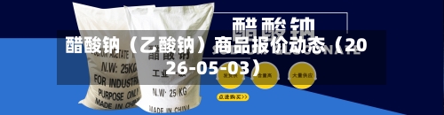 醋酸钠（乙酸钠）商品报价动态（2026-05-03）-第3张图片
