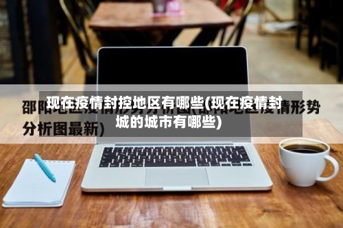 现在疫情封控地区有哪些(现在疫情封城的城市有哪些)