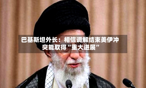 巴基斯坦外长：相信调解结束美伊冲突能取得“重大进展”-第2张图片