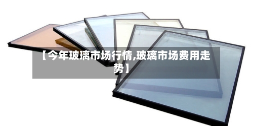 【今年玻璃市场行情,玻璃市场费用走势】