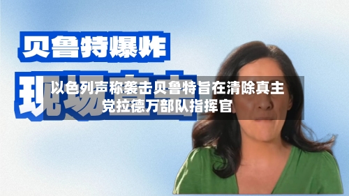 以色列声称袭击贝鲁特旨在清除真主党拉德万部队指挥官