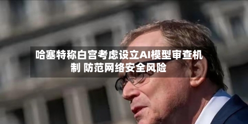 哈塞特称白宫考虑设立AI模型审查机制 防范网络安全风险-第2张图片