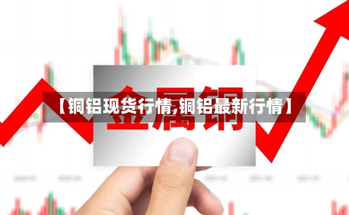 【铜铝现货行情,铜铝最新行情】