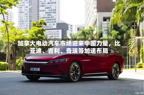 加拿大电动汽车市场迎来中国力量	，比亚迪、吉利、奇瑞等加速布局-第2张图片