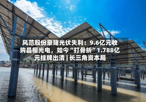 风范股份豪赌光伏失利：9.6亿元收购晶樱光电，如今“打骨折	”1.788亿元挂牌出清 | 长三角资本局-第3张图片
