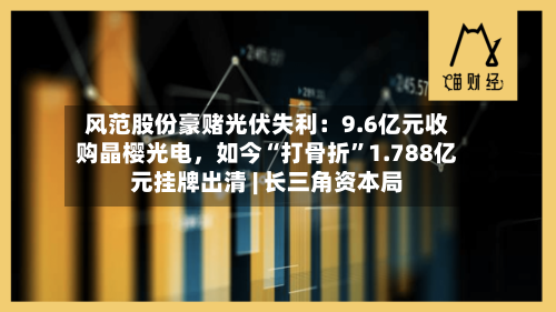 风范股份豪赌光伏失利：9.6亿元收购晶樱光电，如今“打骨折”1.788亿元挂牌出清 | 长三角资本局