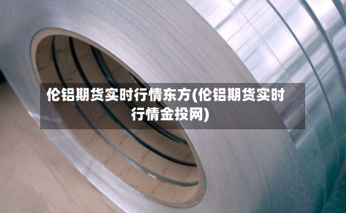 伦铝期货实时行情东方(伦铝期货实时行情金投网)