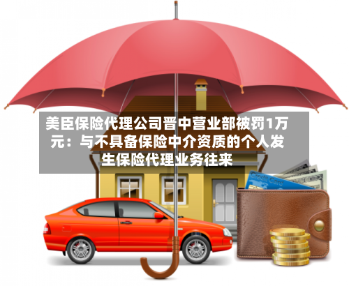 美臣保险代理公司晋中营业部被罚1万元：与不具备保险中介资质的个人发生保险代理业务往来