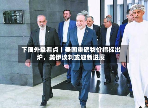下周外盘看点丨美国重磅物价指标出炉，美伊谈判或迎新进展