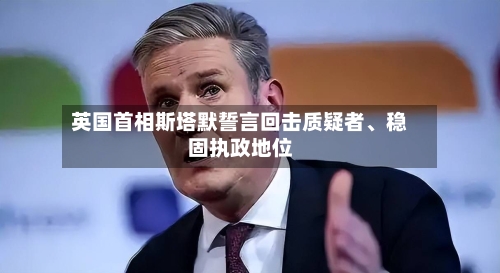 英国首相斯塔默誓言回击质疑者	、稳固执政地位-第2张图片