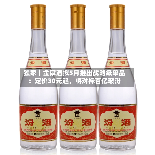 独家｜金徽酒拟5月推出战略级单品：定价30元起，将对标百亿玻汾