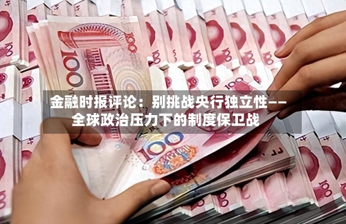 金融时报评论：别挑战央行独立性——全球政治压力下的制度保卫战