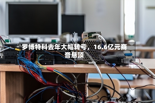 罗博特科去年大幅转亏，16.6亿元商誉悬顶-第2张图片