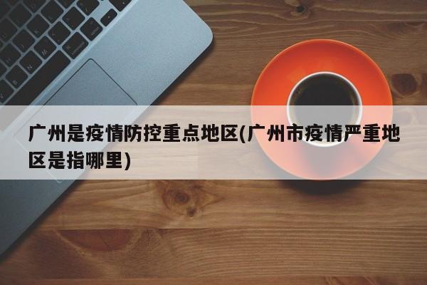 广州是疫情防控重点地区(广州市疫情严重地区是指哪里)