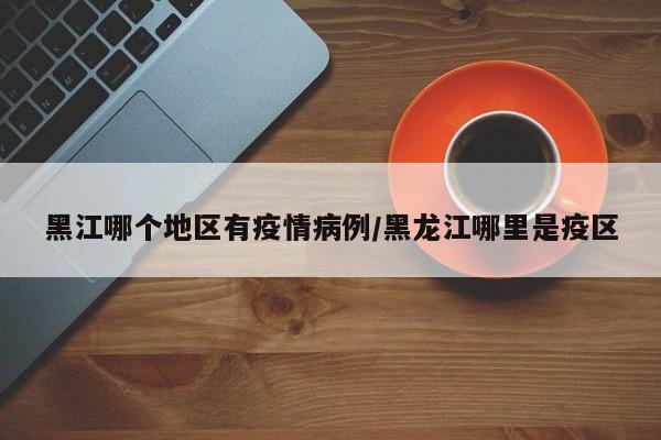 黑江哪个地区有疫情病例/黑龙江哪里是疫区