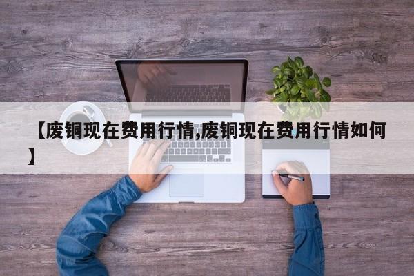 【废铜现在费用行情,废铜现在费用行情如何】