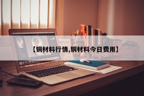 【铜材料行情,铜材料今日费用】