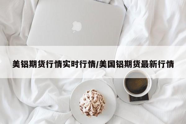 美铝期货行情实时行情/美国铝期货最新行情
