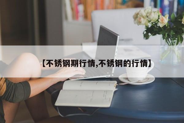 【不锈钢期行情,不锈钢的行情】