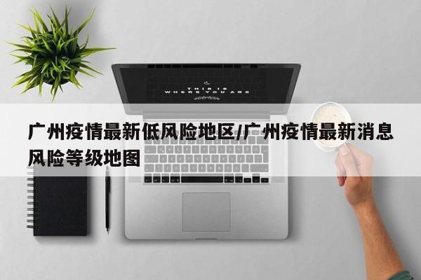 广州疫情最新低风险地区/广州疫情最新消息风险等级地图