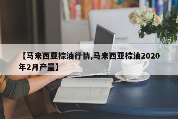 【马来西亚棕油行情,马来西亚棕油2020年2月产量】