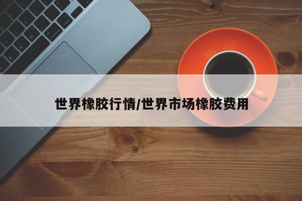 世界橡胶行情/世界市场橡胶费用
